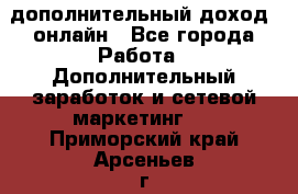 дополнительный доход  онлайн - Все города Работа » Дополнительный заработок и сетевой маркетинг   . Приморский край,Арсеньев г.